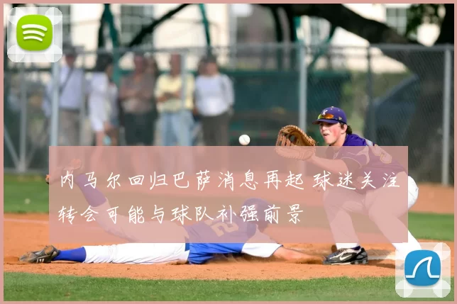 内马尔回归巴萨消息再起 球迷关注转会可能与球队补强前景