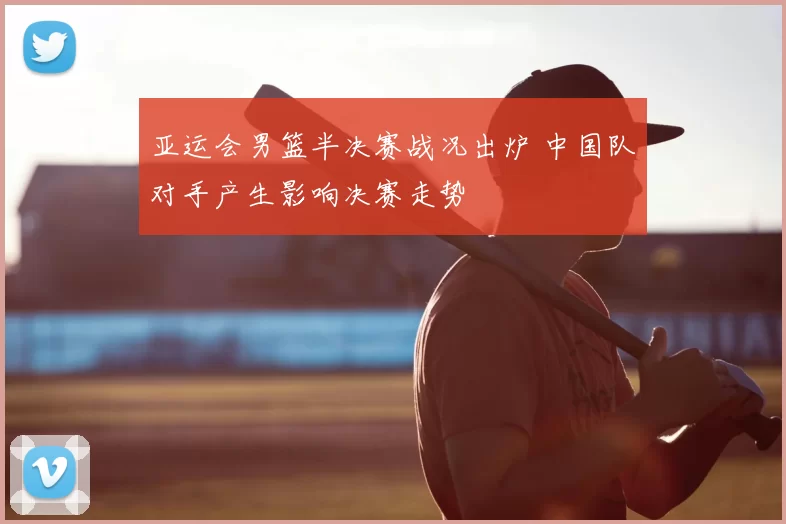 亚运会男篮半决赛战况出炉 中国队对手产生影响决赛走势