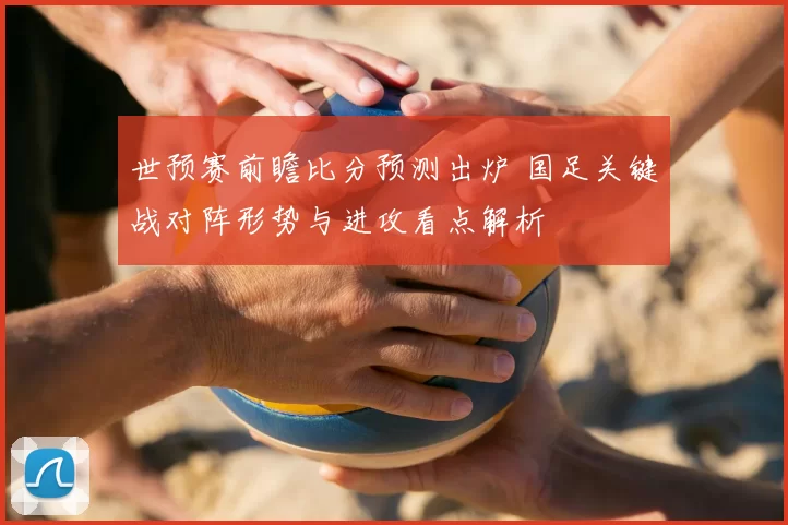 世预赛前瞻比分预测出炉 国足关键战对阵形势与进攻看点解析