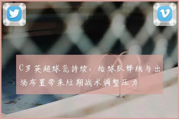 C罗英超球荒持续，给球队锋线与出场布置带来短期战术调整压力