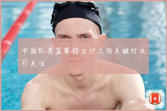 中国队男篮赛程出炉三场关键对决引关注