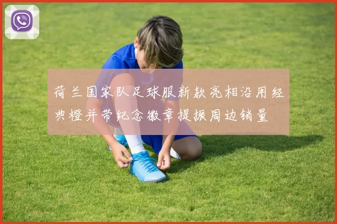 荷兰国家队足球服新款亮相沿用经典橙并带纪念徽章提振周边销量