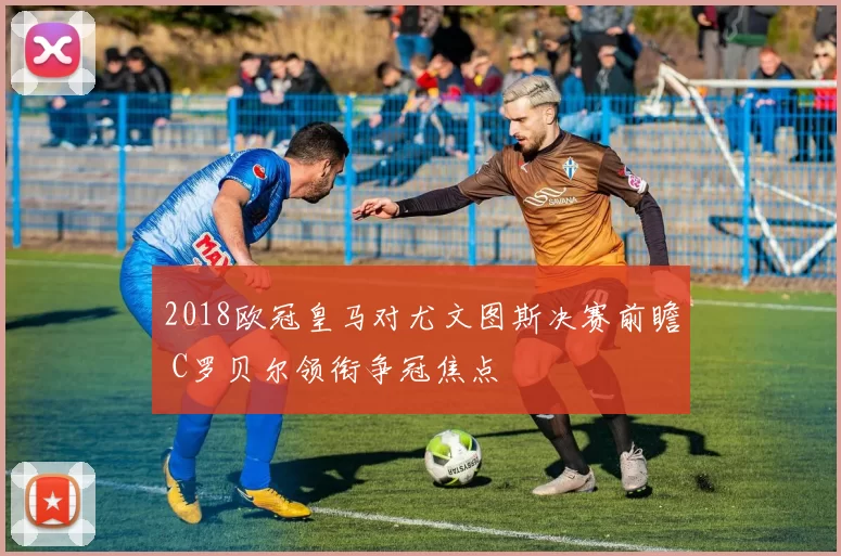 2018欧冠皇马对尤文图斯决赛前瞻 C罗贝尔领衔争冠焦点