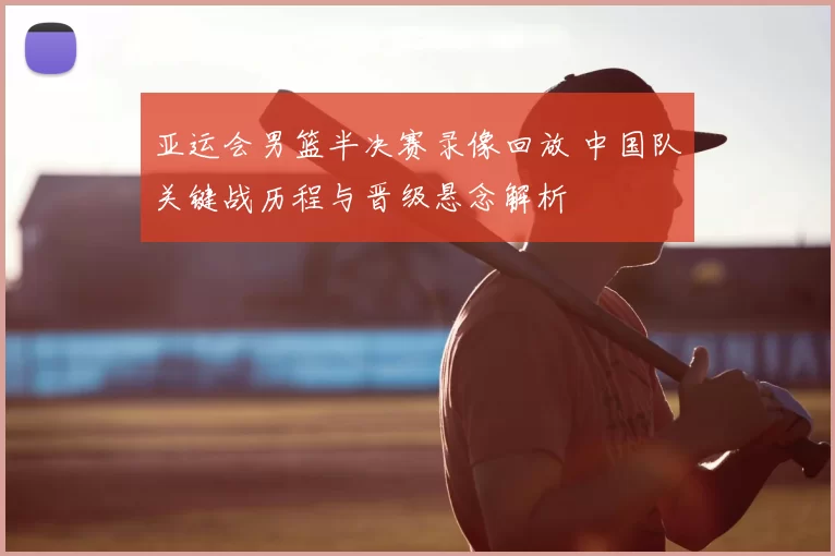 亚运会男篮半决赛录像回放 中国队关键战历程与晋级悬念解析