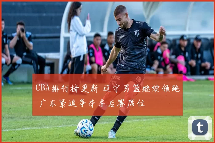 CBA排行榜更新 辽宁男篮继续领跑 广东紧追争夺季后赛席位