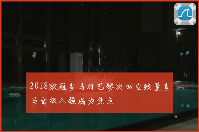2018欧冠皇马对巴黎次回合较量皇马晋级八强成为焦点
