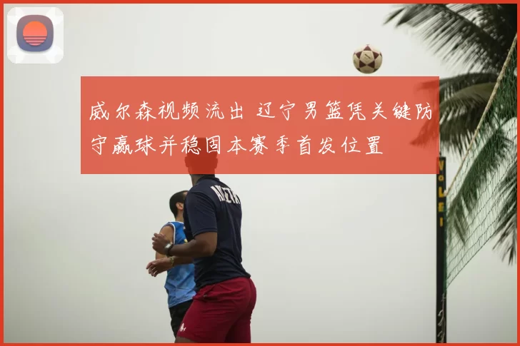 威尔森视频流出 辽宁男篮凭关键防守赢球并稳固本赛季首发位置