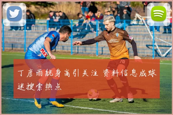 丁彦雨航身高引关注 资料信息成球迷搜索热点