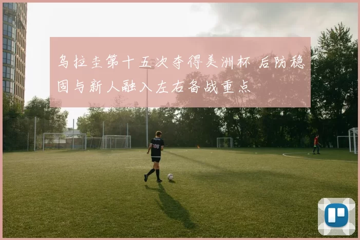 乌拉圭第十五次夺得美洲杯 后防稳固与新人融入左右备战重点