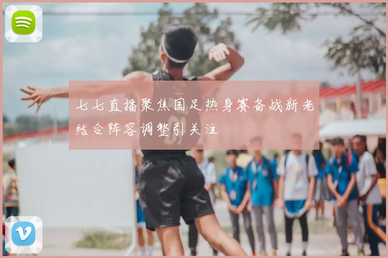 七七直播聚焦国足热身赛备战新老结合阵容调整引关注