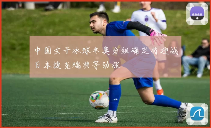 中国女子冰球冬奥分组确定将迎战日本捷克瑞典等劲旅