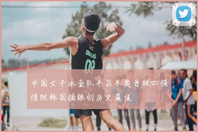 中国女子冰壶队平昌冬奥晋级四强惜败韩国摘银创历史最佳