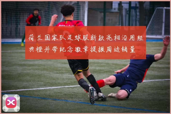 荷兰国家队足球服新款亮相沿用经典橙并带纪念徽章提振周边销量