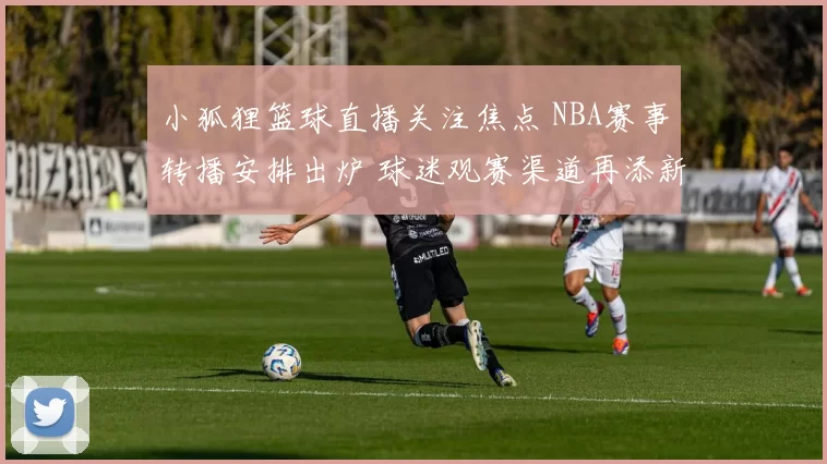 小狐狸篮球直播关注焦点 NBA赛事转播安排出炉 球迷观赛渠道再添新选择