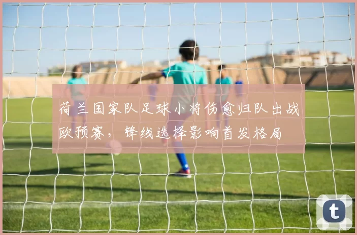 荷兰国家队足球小将伤愈归队出战欧预赛，锋线选择影响首发格局