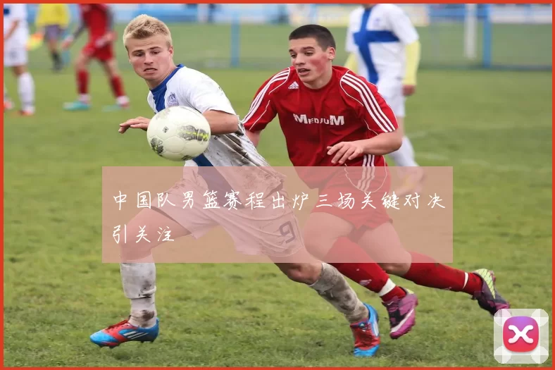 中国队男篮赛程出炉三场关键对决引关注