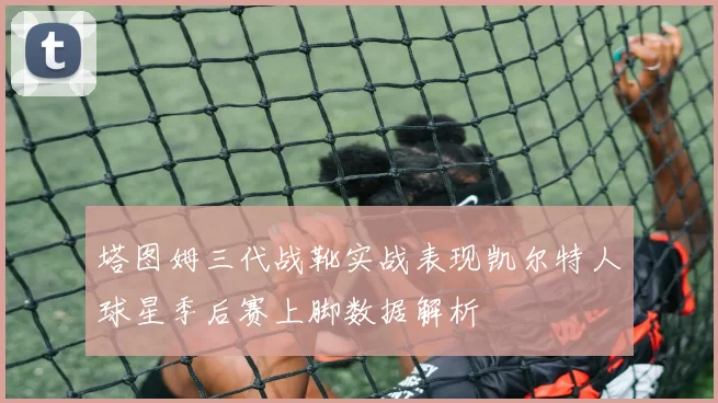 塔图姆三代战靴实战表现凯尔特人球星季后赛上脚数据解析