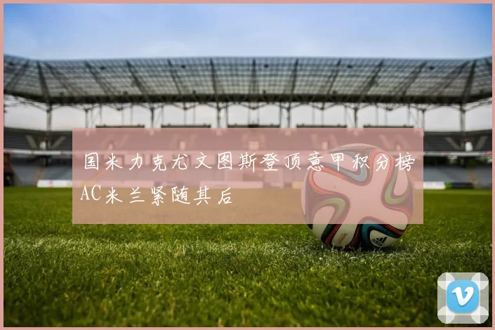 国米力克尤文图斯登顶意甲积分榜AC米兰紧随其后