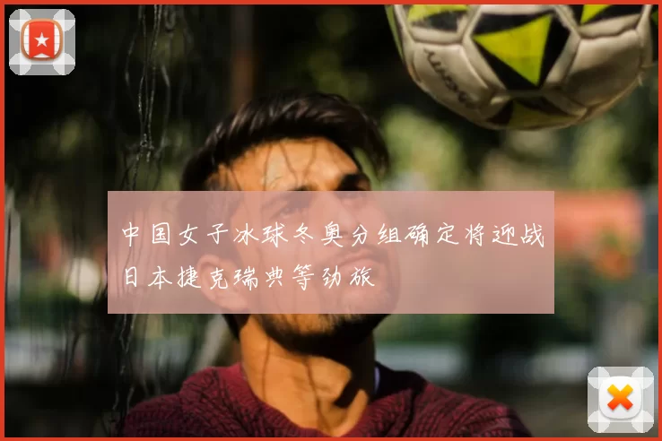 中国女子冰球冬奥分组确定将迎战日本捷克瑞典等劲旅
