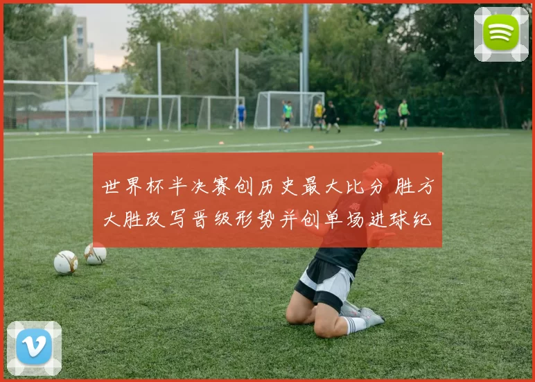 世界杯半决赛创历史最大比分 胜方大胜改写晋级形势并创单场进球纪录