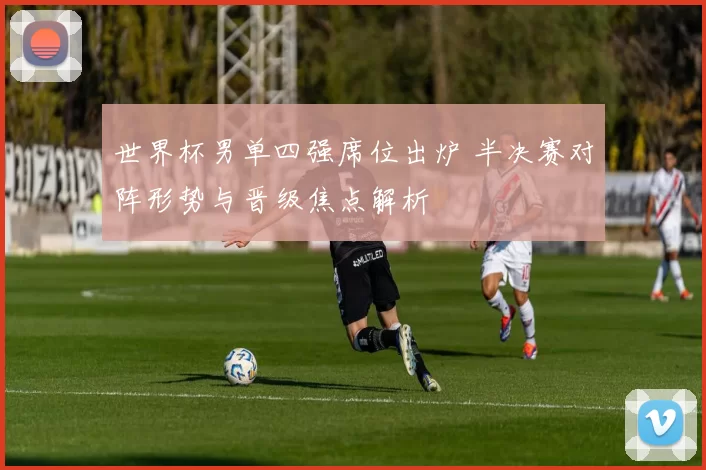 世界杯男单四强席位出炉 半决赛对阵形势与晋级焦点解析