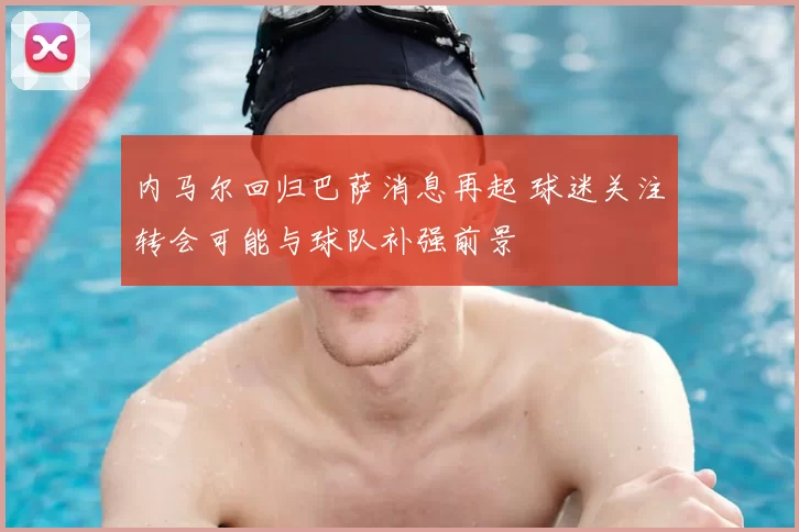 内马尔回归巴萨消息再起 球迷关注转会可能与球队补强前景