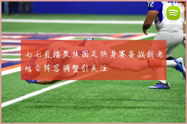七七直播聚焦国足热身赛备战新老结合阵容调整引关注