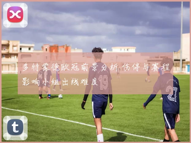 多特蒙德欧冠前景分析 伤停与赛程影响小组出线难度