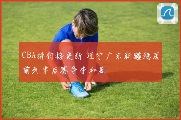 CBA排行榜更新 辽宁广东新疆稳居前列季后赛争夺加剧